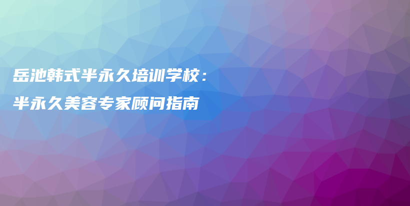 岳池韩式半永久培训学校：半永久美容专家顾问指南插图