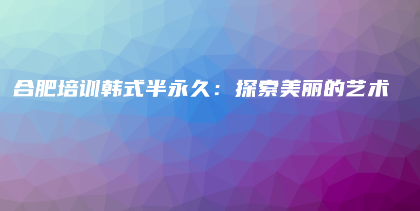 合肥培训韩式半永久：探索美丽的艺术插图