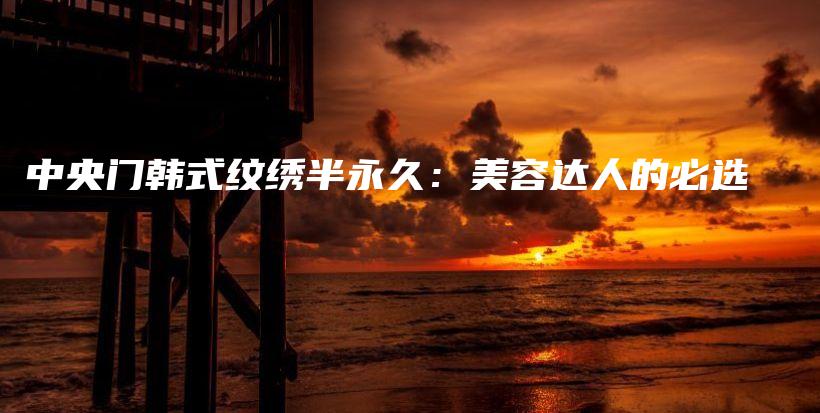 中央门韩式纹绣半永久：美容达人的必选插图