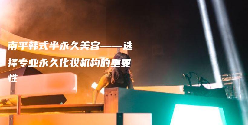 南平韩式半永久美容——选择专业永久化妆机构的重要性插图