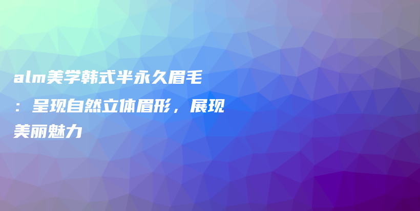 alm美学韩式半永久眉毛：呈现自然立体眉形，展现美丽魅力插图