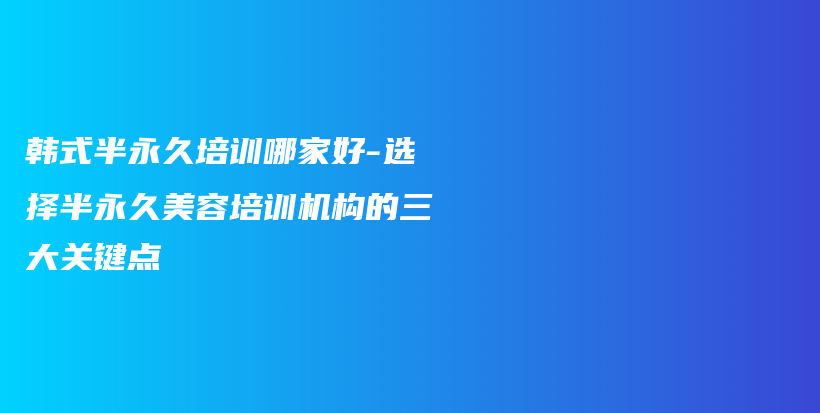 韩式半永久培训哪家好-选择半永久美容培训机构的三大关键点插图
