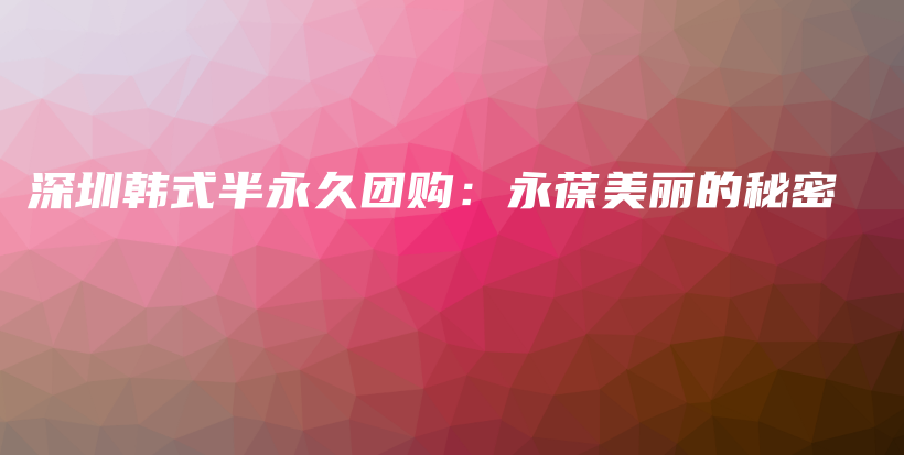 深圳韩式半永久团购：永葆美丽的秘密插图