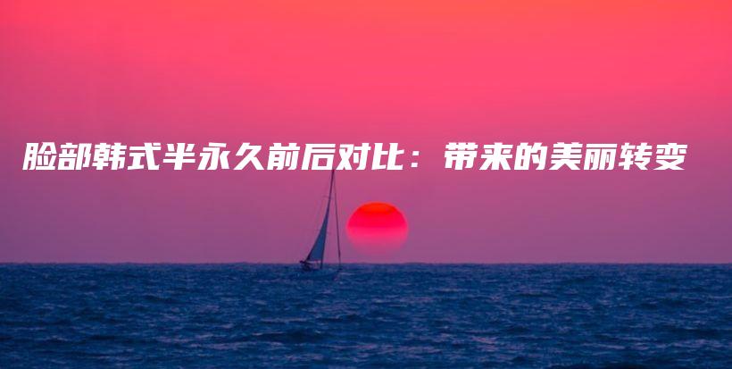 脸部韩式半永久前后对比：带来的美丽转变插图