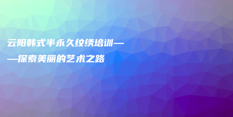 云阳韩式半永久纹绣培训——探索美丽的艺术之路插图