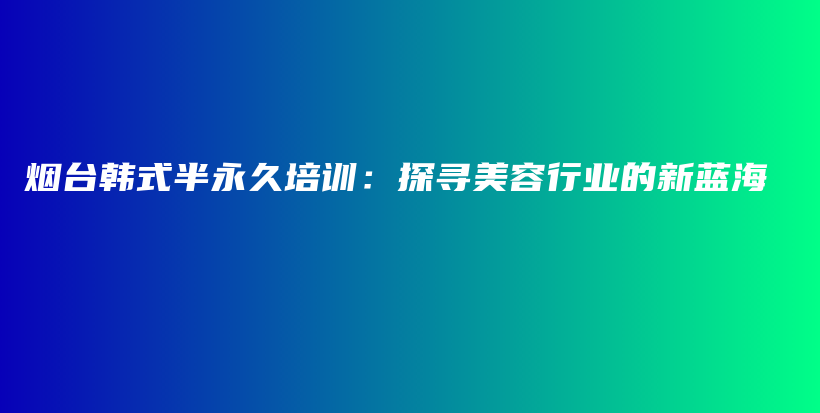 烟台韩式半永久培训：探寻美容行业的新蓝海插图