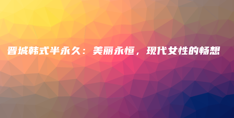 晋城韩式半永久：美丽永恒，现代女性的畅想插图