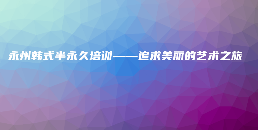 永州韩式半永久培训——追求美丽的艺术之旅插图