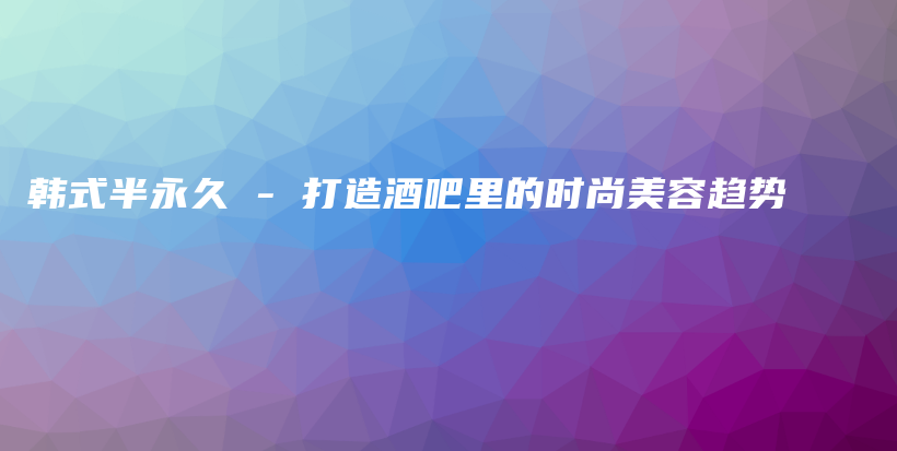 韩式半永久 – 打造酒吧里的时尚美容趋势插图