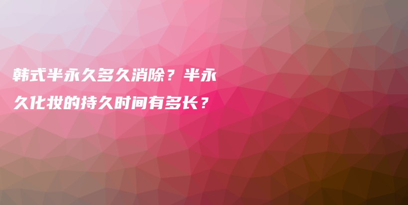 韩式半永久多久消除？半永久化妆的持久时间有多长？插图