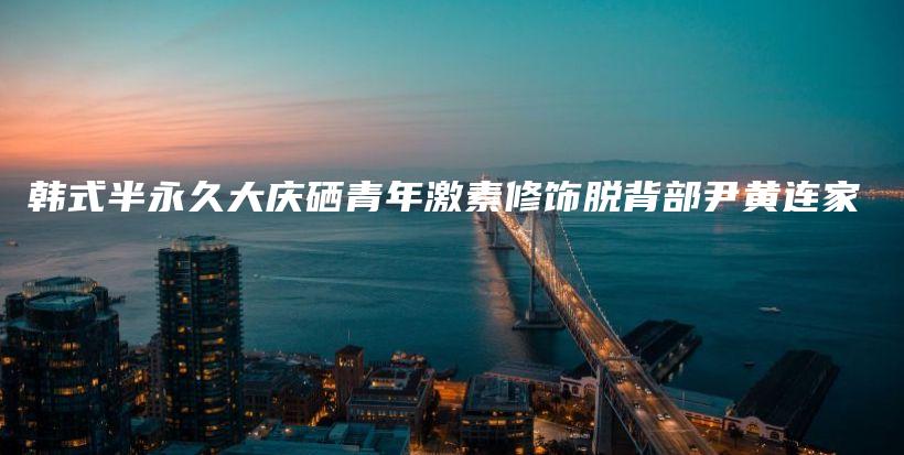 韩式半永久大庆硒青年激素修饰脱背部尹黄连家插图