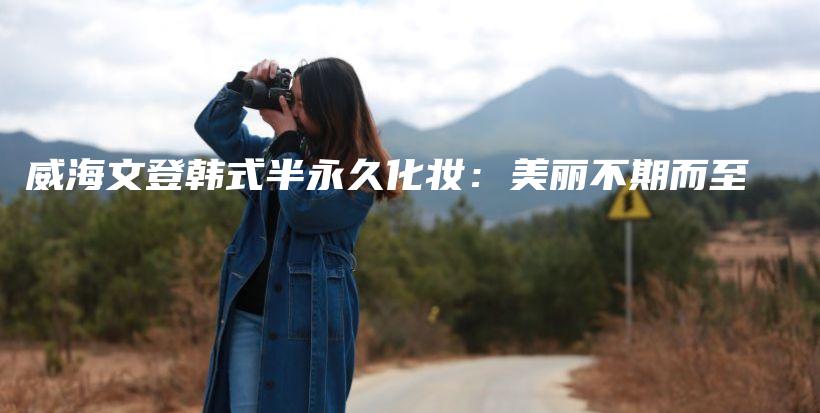 威海文登韩式半永久化妆：美丽不期而至插图