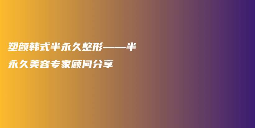 塑颜韩式半永久整形——半永久美容专家顾问分享插图