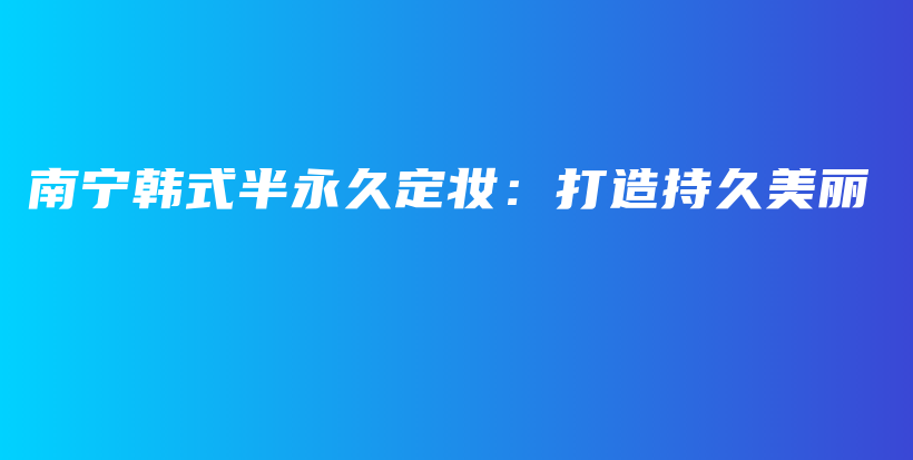 南宁韩式半永久定妆：打造持久美丽插图