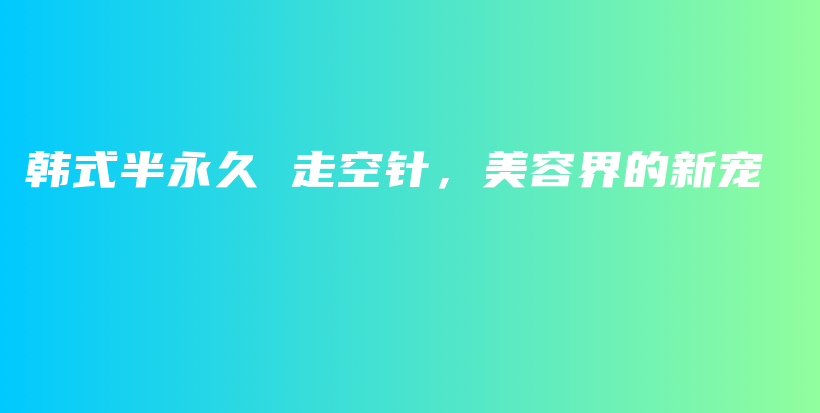 韩式半永久 走空针，美容界的新宠插图