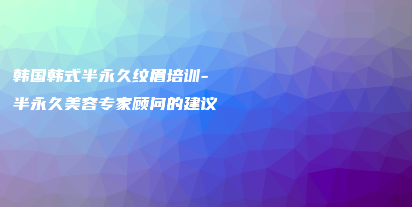 韩国韩式半永久纹眉培训-半永久美容专家顾问的建议插图