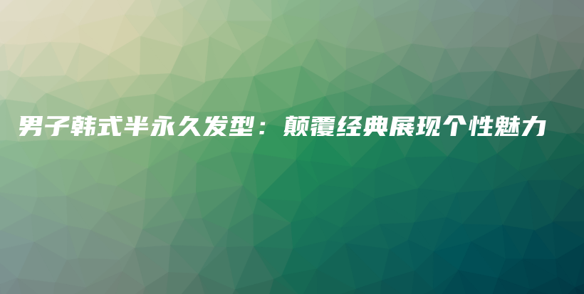 男子韩式半永久发型：颠覆经典展现个性魅力插图