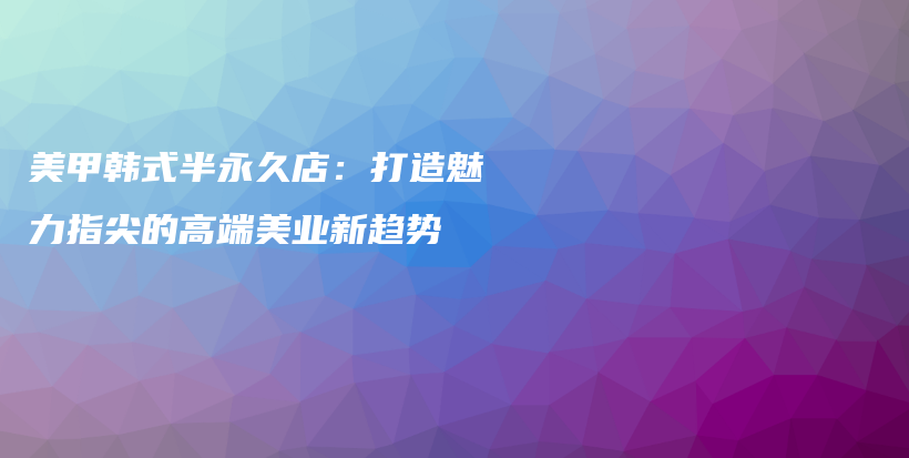 美甲韩式半永久店：打造魅力指尖的高端美业新趋势插图