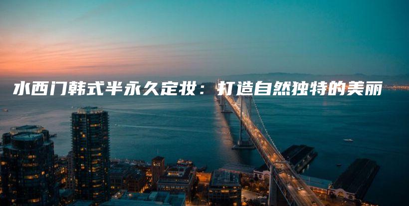 水西门韩式半永久定妆：打造自然独特的美丽插图