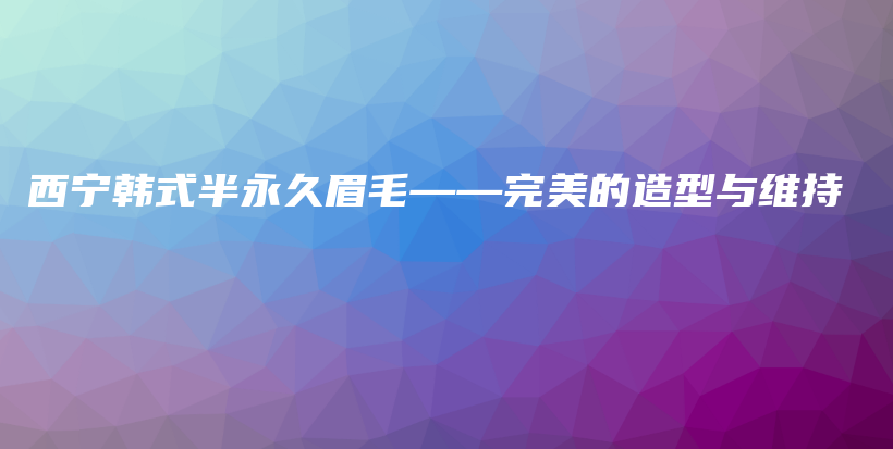 西宁韩式半永久眉毛——完美的造型与维持插图