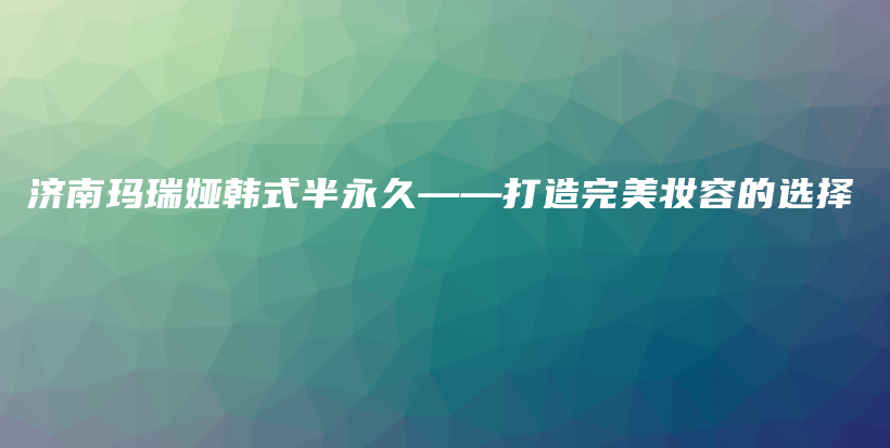 济南玛瑞娅韩式半永久——打造完美妆容的选择插图