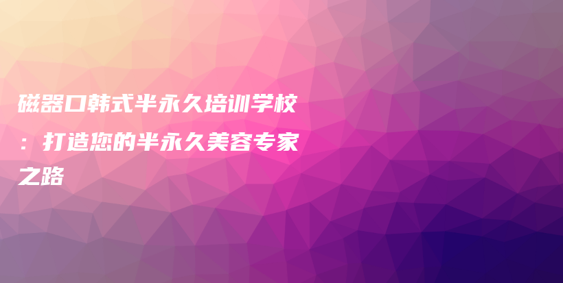 磁器口韩式半永久培训学校：打造您的半永久美容专家之路插图