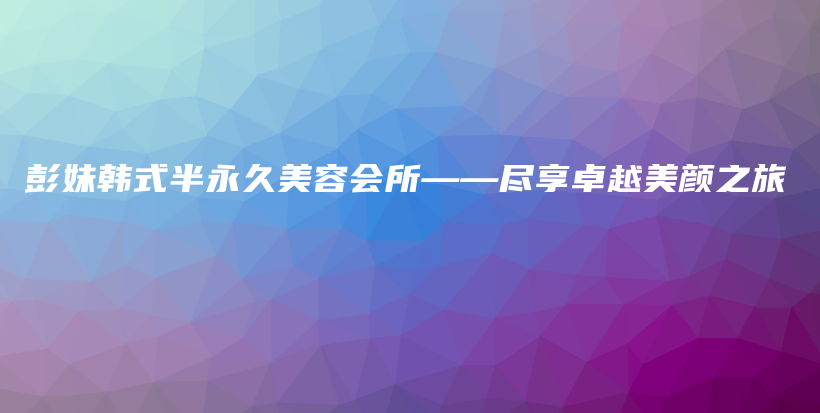 彭妹韩式半永久美容会所——尽享卓越美颜之旅插图