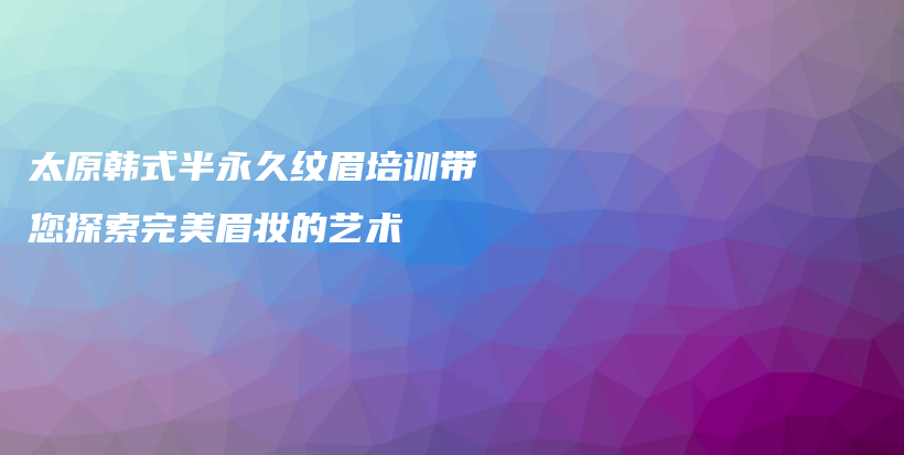 太原韩式半永久纹眉培训带您探索完美眉妆的艺术插图