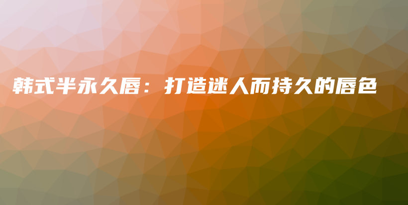 韩式半永久唇：打造迷人而持久的唇色插图