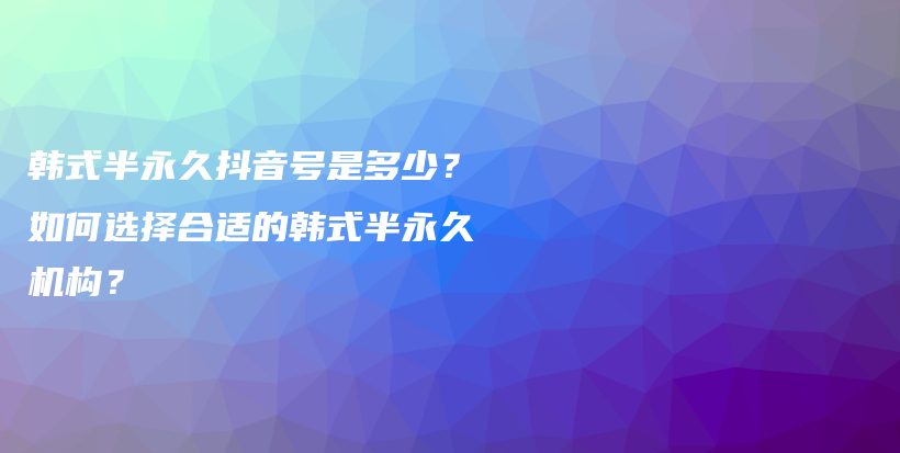 韩式半永久抖音号是多少？如何选择合适的韩式半永久机构？插图