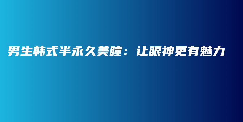 男生韩式半永久美瞳：让眼神更有魅力插图