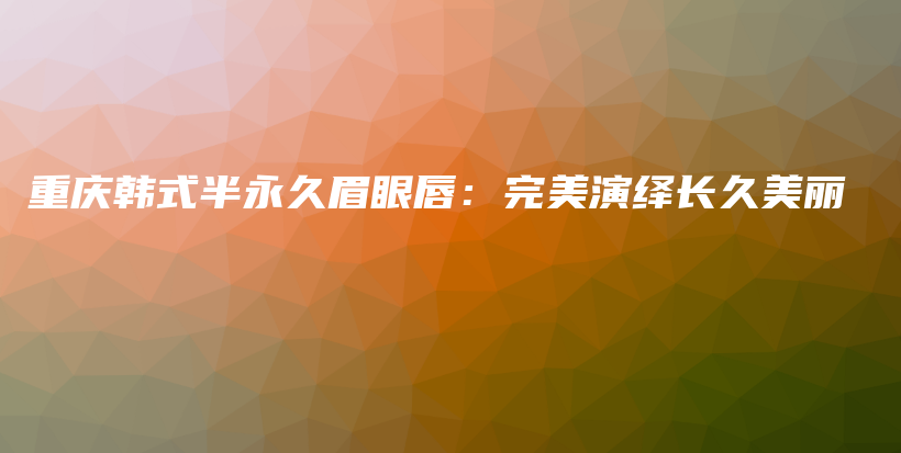 重庆韩式半永久眉眼唇：完美演绎长久美丽插图