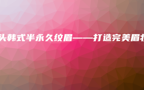 汕头韩式半永久纹眉——打造完美眉妆
