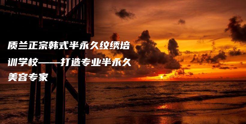 质兰正宗韩式半永久纹绣培训学校——打造专业半永久美容专家插图