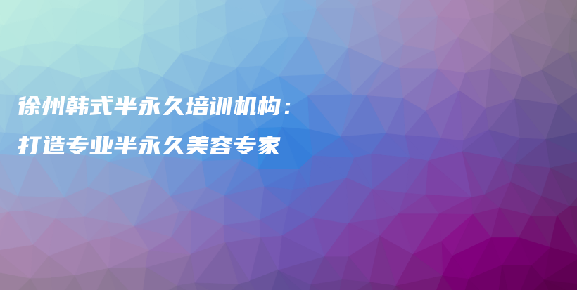 徐州韩式半永久培训机构：打造专业半永久美容专家插图