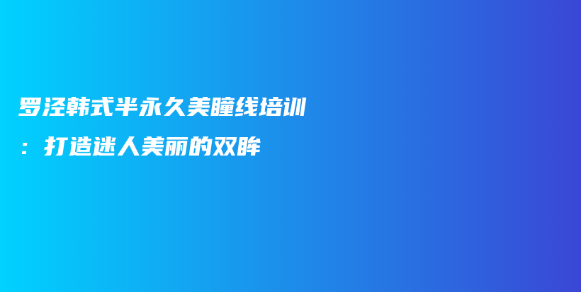 罗泾韩式半永久美瞳线培训：打造迷人美丽的双眸插图