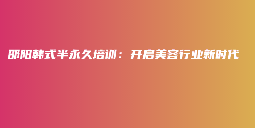 邵阳韩式半永久培训：开启美容行业新时代插图