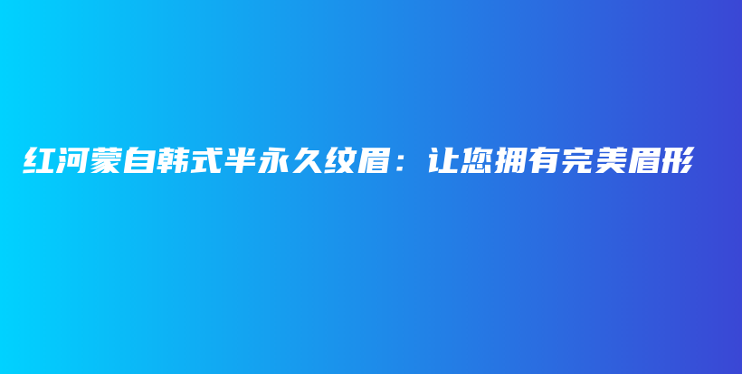 红河蒙自韩式半永久纹眉：让您拥有完美眉形插图