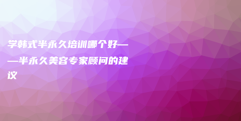 学韩式半永久培训哪个好——半永久美容专家顾问的建议插图
