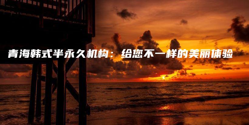 青海韩式半永久机构：给您不一样的美丽体验插图