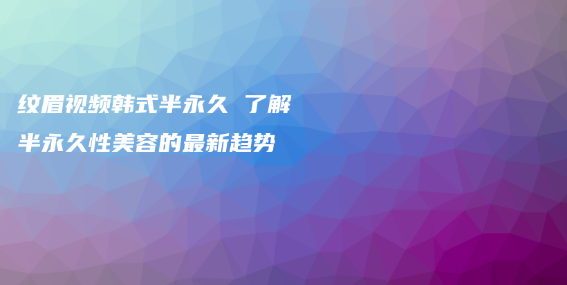 纹眉视频韩式半永久 了解半永久性美容的最新趋势插图