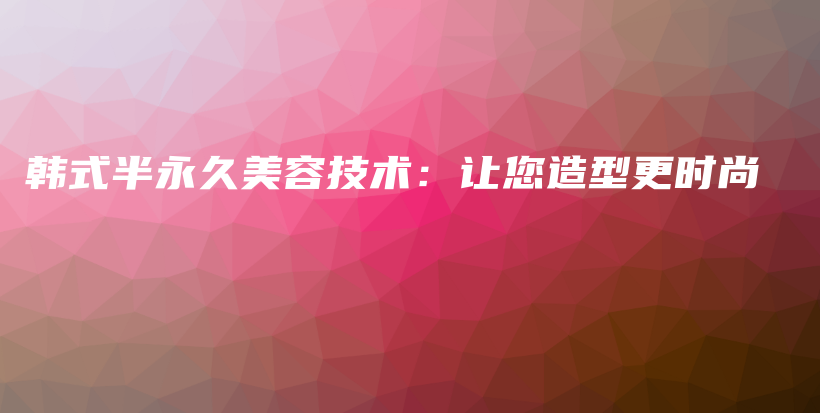 韩式半永久美容技术：让您造型更时尚插图
