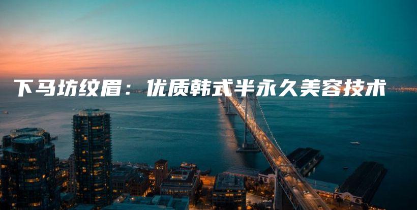 下马坊纹眉：优质韩式半永久美容技术插图