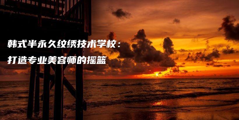 韩式半永久纹绣技术学校：打造专业美容师的摇篮插图
