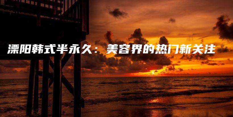 溧阳韩式半永久：美容界的热门新关注插图