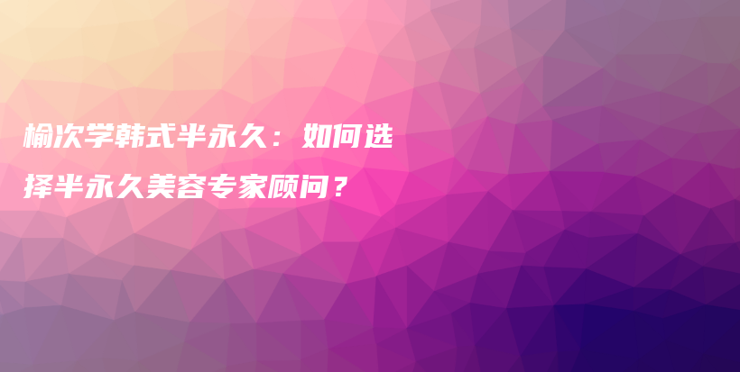 榆次学韩式半永久：如何选择半永久美容专家顾问？插图