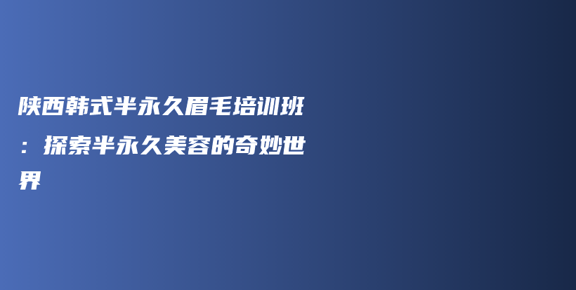陕西韩式半永久眉毛培训班：探索半永久美容的奇妙世界插图