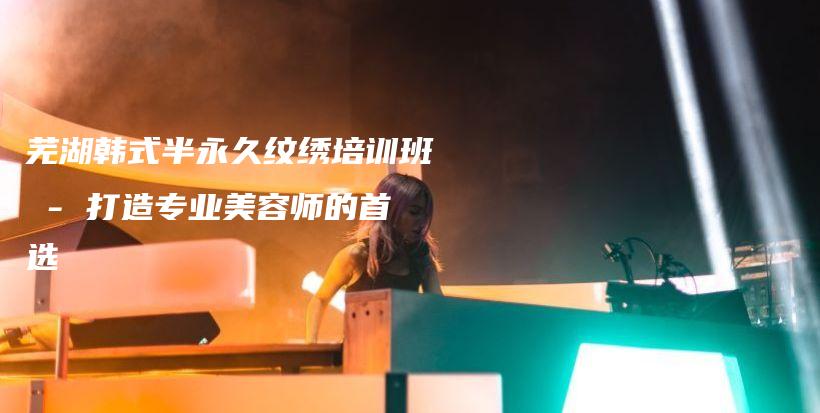 芜湖韩式半永久纹绣培训班 – 打造专业美容师的首选插图