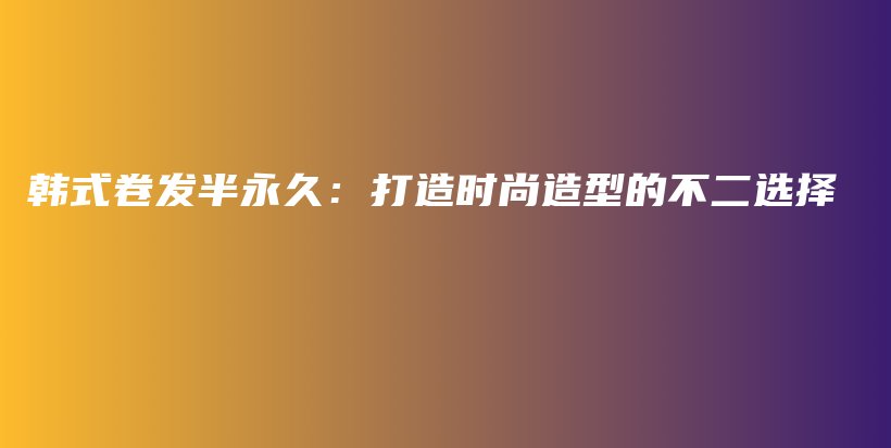 韩式卷发半永久：打造时尚造型的不二选择插图