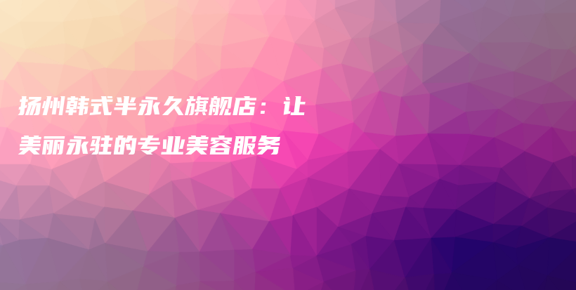 扬州韩式半永久旗舰店：让美丽永驻的专业美容服务插图